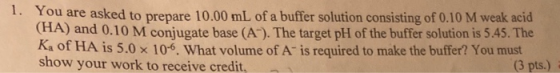 1. You are asked to prepare 10.00 mL of a buffer solution consisting of 0.10 M weak acid (HA) and 0.10 M conjugate base (A).