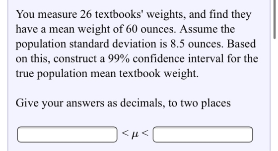 You measure 26 textbooks weights, and find they have a mean weight of 60 ounces. Assume the population standard deviation is