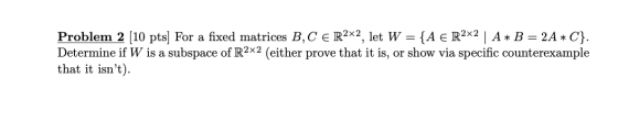 Problem 2 (10 pts) For a fixed matrices B, C e R2x2, let W = {A € R2x2 | A * B = 2A *C}. Determine if W is a subspace of R2x2