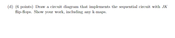 (d) (6 points) Draw a circuit diagram that implements the sequential circuit with JK flip-flops. Show your work, including an