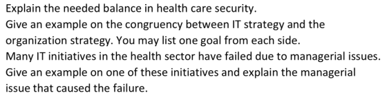 Explain the needed balance in health care security Give an example on the congruency between IT strategy and the organization strategy. You may list one goal from each side. Many IT initiatives in the health sector have failed due to managerial issues. Give an example on one of these initiatives and explain the managerial issue that caused the failure.