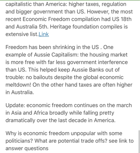 capitalistic than America: higher taxes, regulation and bigger government than US. However, the most recent Economic Freedom compilation had US 18th and Australia 5th. Heritage foundation compiles is extensive list.Link Freedom has been shrinking in the US . One example of Aussie Capitalism: the housing market is more free with far less government interference than US. This helped keep Aussie Banks out of trouble: no bailouts despite the global economic meltdown! On the other hand taxes are often higher in Australia. Update: economic freedom continues on the march in Asia and Africa broadly while falling pretty dramatically over the last decade in America. Why is economic freedom unpopular with some politicians? What are potential trade offs? see link to answer questions