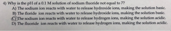 4) Why is the pH of a 0.1 M solution of sodium fluoride not equal to 7? A) The sodium ion reacts with water to release hydroxide ions, making the solution basic. B) The floride ion reacts with water to release hydroxide ions, making the solution basic. The sodium ion reacts with water to release hydrogen ions, making the solution acidic. D) The fluoride ion reacts with water to release hydrogen ions, making the solution acidic.