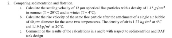 2. Comparing sedimentation and flotation um spherical floc particles with a density of 1.15 g/cm3 pm spherical floc particles with a density of 1.15 g/cm Calculate the settling velocity of 12 in summer (T-20°C) and in winter (T 4°C). Calculate the rise velocity of the same floc particle after the attachment of a single air bubble of 40 um diameter for the same two temperatures. The density of air is 1.27 kg/m3 at 4°C and 1.19 kg/m3 at 20°C Comment on the results of the calculations in a and b with respect to sedimentation and DAF tank design a. b. c.