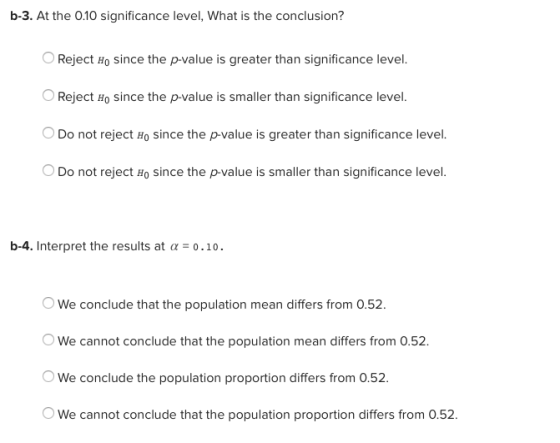 b-3. At the 0.10 significance level, What is the conclusion? Reject so since the pvalue is greater than significance level OReject Ho since the p-value is smaller than significance level. Do not reject Ho since the p-value is greater than significance level. Do not reject Ho since the p-value is smaller than significance level. b-4. Interpret the results at α-0.10. OWe conclude that the population mean differs from 0.52. We cannot conclude that the population mean differs from 0.52. We conclude the population proportion differs from 0.52. We cannot conclude that the population proportion differs from 0.52
