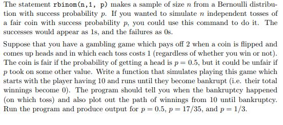 The statement rbinom(n,1, p) makes a sample of size n from a Bernoulli distribu- tion with success probability p. If you wanted to simulate n independent tosses of a fair coin with success probability p, you could use this command to do it. The successes would appear as 1s, and the failures as 0s. Suppose that you have a gambling game which pays off 2 when a coin is flipped and comes up heads and in which each toss costs 1 (regadless of whether you win or not) The coin is fair if the probability of getting a head is p0.5, but it could be unfair if p took on some other value. Write a function that simulates playing this game which starts with the player having 10 and runs until they become bankrupt (i.e. their total winnings become 0). The program should tel you when the bankruptcy happened (on which toss) and also plot out the path of winnings from 10 ui bankruptcy. Run the program and produce output for p- 0.5, p 17/35, and p 1/3.