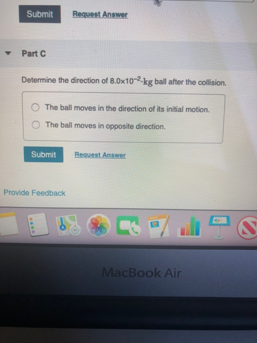 Submit Request Answer Part Determine the direction of 8.0x10-2-kg ball after the collision. The ball moves in the direction o