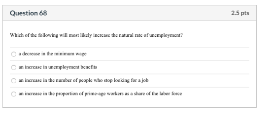 Question 68 2.5 pts Which of the following will most likely increase the natural rate of unemployment? O a decrease in the mi