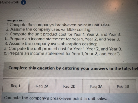 Homework i Required: 1. Compute the companys break-even point in unit sales. 2. Assume the company uses variable costing: a.