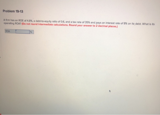 Problem 19-13 A firm has an ROE of 4.8 % , a debt-to-equity ratio of 0.6, and a tax rate of 35% and pays an interest rate of