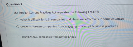 Question 7 The Foreign Corrupt Practices Act regulates the following EXCEPT: O makes it difficult for U.S. companies to do bu