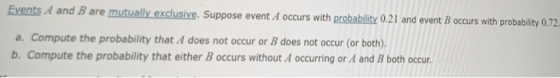 Events A and B are mutual yexclusive. Suppose event A occurs with probability 0.21 and event B occurs with probability 0 a. Compute the probability that A does not occur or B does not occur (or both) b. Compute the probability that either B occurs without A occurring or A and B both occur