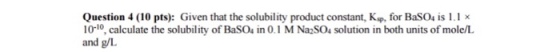 Question 4 (10 pts): Given that the solubility product constant, Ksp,for BaSO4 is 1.1 x 10-10, calculate the solubility of BaSOs in 0.1 MNa2SO4 solution in both units of mole/L and g/L