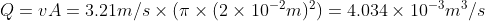 Q = vA = 3.21 m/s \times (\pi \times (2\times 10^{-2}m)^{2})= 4.034\times 10^{-3} m^{3}/s