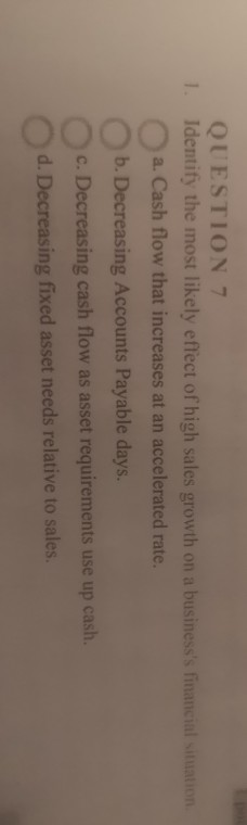 1. QUESTION 7 Identify the most likely effect of high sales growth on a businesss financial situation a. Cash flow that incr