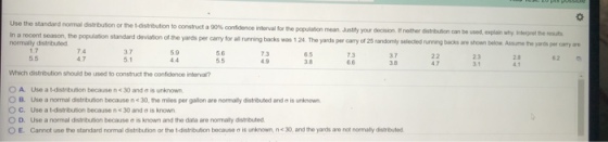 Use the standard normal distribution or he t-distribution to construct a 90% confidence nterval for the population mean. Justity your decision, f nether distrbuion can be used, explain wihy Inberpnet the resuts In a recent season, the population standard deviation of the yards per carry for all running backs was 1 24 normally distributed yards per carry of 25 randomly selected running backs are shown below Assume the yards per carry are 7.4 4.7 3.7 59 5.6 65 3.8 73 3.7 62 4.9 4.7 3 1 Which distribution should be used to construct the confidence interval? O A. Uso a t-distribution because n 30 and ? is unknown. OB. Use a normal distribution because n<30,the mies per gallon are norm any distributed and?isunknown ? ?. Use a 1-distrbution because n< 30 and is known 0 D. Use a normal distrbution because ? is known and the data are normaly dstbuted ? E. Cannot use the standard normal dstrit ution or te t-distubon because, is unknown, n< 30, and the yards are not normaly distrbuted