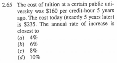 2.65The cost of tuition at a certain public uni versity was $160 per credit-hour 5 years ago. The cost today (exactly 5 years later) is $235. The annual rate of increase is closest to (a) 4% (b) 6% (c) 8% (d) 10%