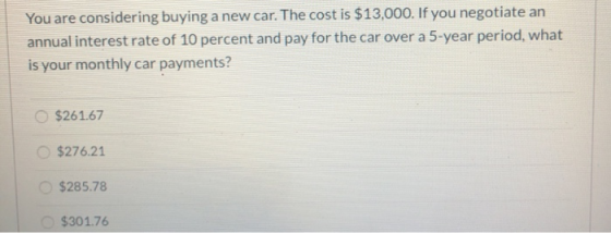 You are considering buying a new car. The cost is $13,000. If you negotiate an annual interest rate of 10 percent and pay for