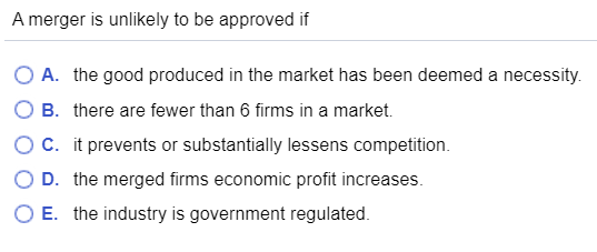 A merger is unlikely to be approved if O A. the good produced in the market has been deemed a necessity. O B. there are fewer