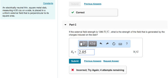 Constants Previous Answers An electrically neutral thin, square metal slab measuring 4.00 on a side, is placed in a uniform external field that is perpendicular to its square area. VCorrect ▼ Part C If the external field strength is 1280 N/C, what is the strength of the field that is generated by the charges induced on the slab? Eg= 2.05 N/C Submit Previous Answers Request Answer XIncorrect; Try Again; 4 attempts remaining