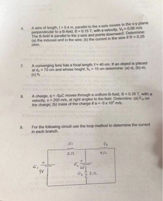 perpendicular to a B-field. B-o.15 T, with a velocity, V.-0.06 m/s The B-field is parallel to the z-axis and points downward. Determine: (a) the induced emf in the wire: (b) the current in the wire if R 0.25 ohm. 6. A wire of length, 1 0.4 m, parallel to the x-axis moves in the x-y plane A converging lens has a focal length, f at do 70 cm and whose height, ho 10 am (c) h 40 cm. If an object is placed determine: (a) d; (b) m; 7. 8. A charge, q- 5C moves through a uniform B-field, B 0.35 T, with a velocity, v 200 m/s, at right angles to the field. Determine: (a) Fm orn the charge; b) mass of the charge if a 5x 10 m/s For the following circuit use the loop method to determine the current in each branch. 9. Ri ユ几 GI