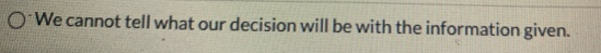 o We cannot tell what our decision will be with the information given.
