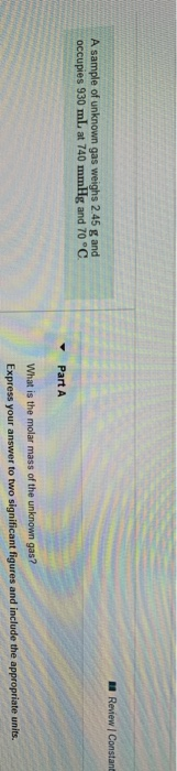 Review Constant A sample of unknown gas weighs 2.45 g and occupies 930 mL at 740 mmHg and 70 °C Part A What is the molar mass