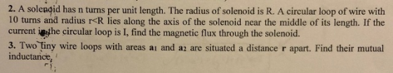 2. A solengid has n turns per unit length. The radius of solenoid is R. A circular loop of wire with 10 turns and radius r<R lies along the axis of the solenoid near the middle of its length. If the current ie he circular loop is I, find the magnetic flux through the solenoid. 3. Two tiny wire loops with areas ar and az are situated a distance r apart. Find their mutual inductance,