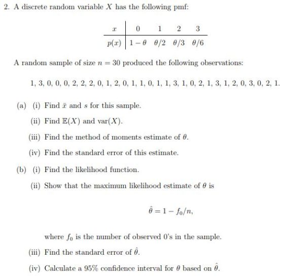 2. A discrete random variable X has the following pmf A random sample of size n 30 produced the following observations: (a)) Find and s for this sample Find E(X) and var(X) (iii) Find the method of moments estimate of θ (iv) Find the standard error of this estimate. (b) (i) Find the likelihood function (ii) Show that the maximum likelihood estimate of θ is -1 fo/n, where fo is the number of observed 0s in the sample. (iii) Find the standard error of θ (iv) Calculate a 95% confidence interval for θ based on θ.