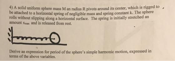 4) A solid uniform sphere mass M an radius R pivots around its center, which is rigged to. ntal spring of negligible mass and spring constant k. The sphere rolls without slipping along a horizontal surface. The spring is initially stretched an amount Xmax and is released from rest. Derive an expression for period of the spheres simple harmonic motion, expressed in terms of the above variables