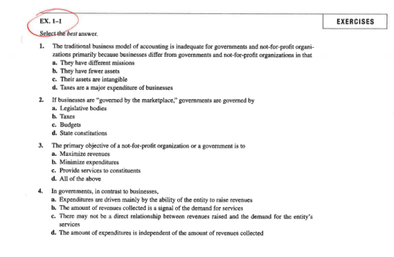 EX. 1-1 EXERCISES answer 1. The traditional business model of accounting is inadequate for governments and not-for-profit organi- zations primarily because businesses differ from governments and not-for-profit organizations in that a. They have different missions b. They have fewer assets c. Their assets are intangible d. Taxes are a major expenditure of businesses 2. If businesses are governed by the marketplace, governments are governed by a. Legislative bodies b. Taxes e. Budgets d. State constitutions 3. The primary objective of a not-for-profit organization or a government is to a. Maximize revenues b. Minimize expenditures c. Provide services to constituents d. All of the above 4. In governments, in contrast to businesses, a. Expenditures are driven mainly by the ability of the entity to raise revenues b. The amount of revenues collected is a signal of the demand for services c. There may not be a direct relationship between revenues raised and the demand for the entitys services d. The amount of expenditures is independent of the amount of revenues collected