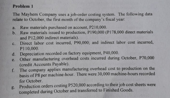 Problem 1 The Mayhem Company uses a job-order costing system. The following data relate to October, the first month of the companys fiscal year: Raw materials purchased on account, P210,000. Raw materials issued to production, P190,000 (P178,000 direct materials and P12,000 indirect materials). a. b. c. Direct labor cost incurred, P90,000; and indirect labor cost incurred, d. Depreciation recorded on factory equipment, P40,000. P110,000 e. Other manufacturing overhead costs incurred during October, P70,000 (credit Accounts Payable) The company applies manufacturing overhead cost to production on the basis of P8 per machine-hour. There were 30,000 machine-hours recorded for October. Production orders costing P520,000 according to their job cost sheets were completed during October and transferred to Finished Goods. f. g.