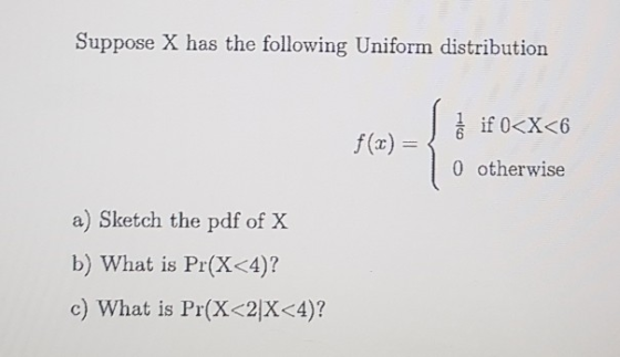 Suppose X has the following Uniform distribution if 0<x<6 f(x)=\ & 0 otherwise a) Sketch the pdf of X b) What is Pr(X<4)? c)