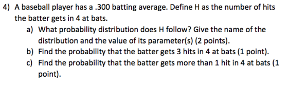 4) A baseball player has a .300 batting average. Define H as the number of hits the batter gets in 4 at bats. a) What probability distribution does H follow? Give the name of the distribution and the value of its parameter(s) (2 points) b) Find the probability that the batter gets 3 hits in 4 at bats (1 point). c) Find the probability that the batter gets more than 1 hit in 4 at bats (1 point)