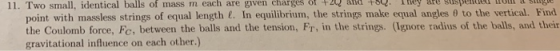 11. Two small, identical balls of mass m each are given charges of +2 and tse Tey are gtigpenied tholl a siugie point with massless strings of equal length. In equilibrium, the strings make equal angles θ to the vertical. Find the Coulomb force, Fc, between the balls and the tension, Fr, in the strings. (Ignore radius of the balls, and their gravitational influence on each other.)