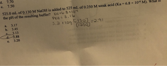d. 7.70 7.50 e. 525.0 mL of 0.130 M NaOH is added to 525 mL of 0.250 M weak acid (Ka 6.8 x 104M). What is the pH of the resul