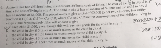 PA 6. A parent has two children living in cities with different costs of living. The cost of living in city B is 3 times the cost of living in city A. The child in city A has an income of $2,000 and the child in city B has an income of $6,000. The parent wants to give a total of $2,000 to her two children. Her utility function is U(CA, CB)-CACB,where C A and C B are the consumptions of the children living in cities A and B respectively. She will choose to give 0096 each child $1,000, eventhough this will buy less goods for the child in city B. b. the child in city B 3 times as much money as the child in city A. c. the child in city B 1.50 times as much money as the child in city A d. the child in city A 3 times as much money as the child in city B. e. the child in city A 1.50 times as much money as the child in city B.