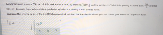 A chemist must prepare 700 mL of 340. mM aqueous iron(III) bromide (FeBr, working solution. Hell do this by pouring out some