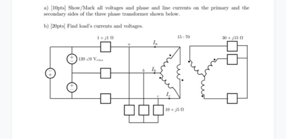 a) [10pts] Show/Mark all voltages and phase and line currents on the primary and the secondary sides of the three phase transformer shown below. b) [20pts] Find loads currents and voltages. 15:70 30 +j15 Ω 120 20 Vm
