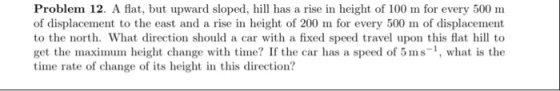 Problem 12. A flat, but upward sloped, h has a rise in height of 100 m for every 500 m of displacement to the east and a rise in height of 200 m for every 500 m of displacement to the north. What direction should a car with a fixed speed travel upon this flatl to get the maximum height change with time? If the car has a speed of 5 ms-, what is the time rate of change of its height in this direction?