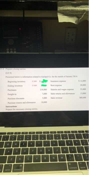 LO 4 Presented below is information relatod to Garland Co. for the month of Jamuary 2014 s 12,000 20,000 55,000 13,000 80,000 Beginning inventory Ending inventory 1 600 Insurance expense 21.600Rent expemse 218,000 Salaries and wages expense 000 Sales returns and allowances Freight-in Purchase discounts Purchase returns and allowances 5,000 Sales revenuc 10,000 Instructions Prepare the necessary closing entries 0