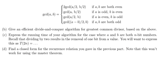 2gcd(a/2, b/2) if a, b are both even ged(a, b/2)if a is odd, b is even ged(a,bged(a/2, b) if a is even, b is odd gcd(a -b)/2, b) if a, b are both odd (b) Give an efficient divide-and-conquer algorithm for greatest common divisor, based on the above. (c) Express the running time of your algorithm for the case where a and b are both n-bit numbers. Recall that dividing by two results in the removal of one bit from a value. You will want to express this as T(2n)- (d) Find a closed form for the recurrence relation you gave in the previous part. Note that this wont work for using the master theorem.