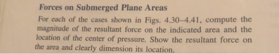 Forces on Submerged Plane Areas For each of the cases shown in Figs. 4.30-4.41, compute the magnitude of the resultant force