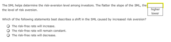 The SML helps determine the risk-aversion level among investors. The flatter the slope of the SML, the the level of risk aversion. higher lower Which of the following statements best describes a shift in the SML caused by increased risk aversion? O The risk-free rate will increase. The risk-free rate will remain constant. The risk-free rate will decrease.