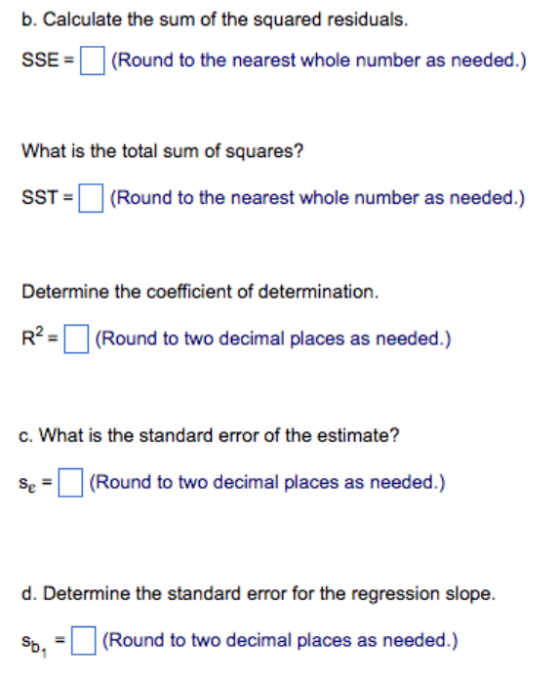 b. Calculate the sum of the squared residuals. SSE-1 (Round to the nearest whole number as needed.) What is the total sum of squares? SST(Round to the nearest whole number as needed.) Determine the coefficient of determination. R2(Round to two decimal places as needed.) c. What is the standard error of the estimate? (Round to two decimal places as needed.) d. Determine the standard error for the regression slope. sb(Round to two decimal places as needed.)