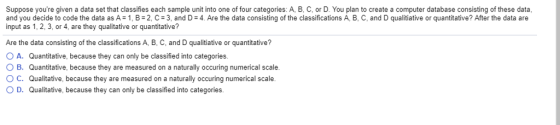Suppose youre given a data set that classifies each sample unit into one of four categories: A, B, C, or D. You plan to create a computer database consisting of these data and you decide to code the data as A-1 B-2, c = 3 and D : 4 Are the data consisting o he classifications B and D qualitiative or antitative? Atr he data are input as 1, 2, 3, or 4, are they qualitative or quantitative? Are the data consisting of the classifications A, B, C, and D qualitiative or quantitative? O A. O B. d C. Quantitative, because they can only be classified into categories. Quantitative, because they are measured on a naturally occuring numerical scale. Qualitative, because they are measured on a naturally occuring numerical scale. D. Qualitative, because they can only be classified into categories