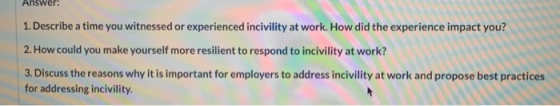 Answer: 1. Describe a time you witnessed or experienced incivility at work. How did the experience impact you? 2. How could y