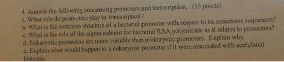 4. Answer the following concerning promoters and transcription. (15 points) a. What role do promoters play in transcription? b. What is the common structure of a bacterial promoter with respect to its consensus sequences? c. What is the role of the sigma subunit for bacterial RNA polymerase as it relates to promoters? d. Eukaryotic promoters are more variable than prokaryotic promoters. Explain why e. Explain what would happen to a eukaryotic promoter if it were associated with acetylated