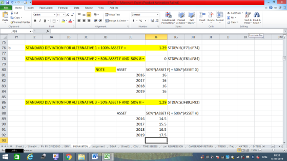 Home nert Page Layout Formulas Data Review View dd-Ins Cut Σ AutoSum ー E ゴWrap Text aCopy B า 프 . Ej-., Δ. : r_一 逻锂函Merge & Center. $, % , 弼,8 Paste Conditional Format CeInsert Delete Format Formatting, as Table w styles. ▼ ㆆ ▼ Sort &Find & 2 ClearFe Select Edting Format Painter Clipboard UF93 IY Alignment Number Cells Formula Bar iz JA JC JD JE JF JG JH JK 75 76 b STANDARD DEVIATION FOR ALTERNATIVE 1-100% ASSET F- 1.29 STDEV.S(JF71:JF74) 0 STDEV.S(JF81:JF84) 50%(ASSET F) + 50%(ASSET G) 78 79 80 81 82 83 84 85 86 87 STANDARD DEVIATION FOR ALTERNATIVE 2-50% ASSET F AND 50% G- NOTE ASSET 2016 2017 2018 2019 16 16 16 16 STANDARD DEVIATION FOR ALTERNATIVE 3-50% ASSET F AND 50% H- 1.29 STDEV.S(JF89:JF92) ASSET 50%(ASSET F) + 50%(ASSET H) 89 90 91 92 93 14 2016 2017 2018 2019 15.5 16.5 17.5 Sheet1 . Sheet4 . PV FV DIVIDEND , EMV | MEAN STDV DEAR Sheet2 TIME SERIES coIm REGRESSIONCAMERAEXP RETURN TREND MATRIXIN 14-01-2019