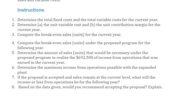 Instructions 1. Determine the total fixed costs and the total variable costs for the current year. 2. Determine (a) the unit variable cost and (b) the unit contribution margin for the current year. 3. Compute the break-even sales (units) for the current year. 4 Compute the break-even sales (units) under the proposed program for the 5. Determine the amount of sales (units) that would be necessary under the following year proposed program to realize the $692,500 of income from operations that was 6. Determine the maximum income from operations possible with the expanded 7. If the proposal is accepted and sales remain at the current level, what will the 8. Based on the data given, would you recommend accepting the proposal? Explain earned in the current year plant. income or loss from operations be for the following year?